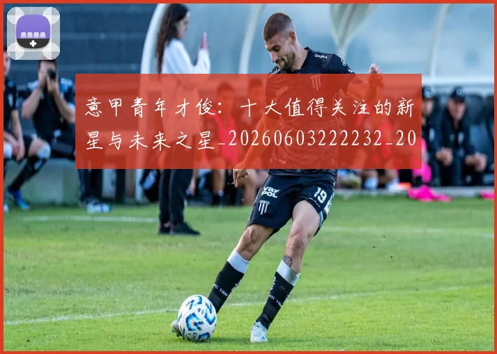 意甲青年才俊:十大值得关注的新星与未来之星_20260603222232_20260707013253_20260723181257