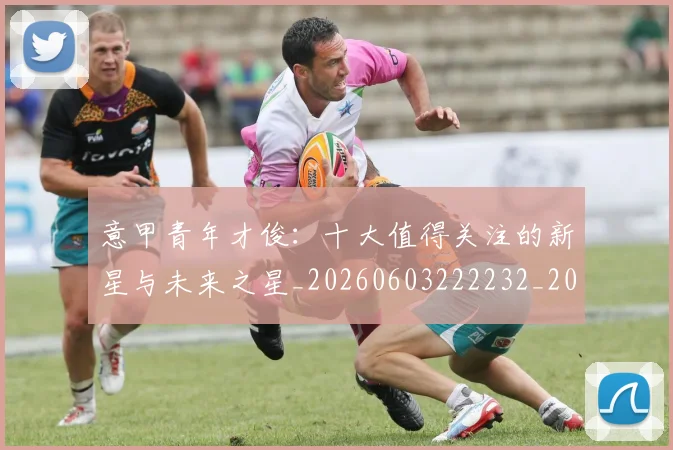 意甲青年才俊:十大值得关注的新星与未来之星_20260603222232_20260707013253_20260723181257