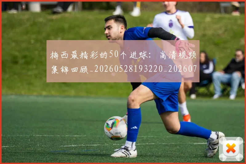 梅西最精彩的50个进球:高清视频集锦回顾_20260528193220_20260731181800