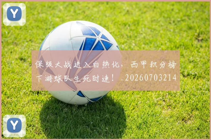 保级大战进入白热化,西甲积分榜下游球队生死时速!_20260703214202