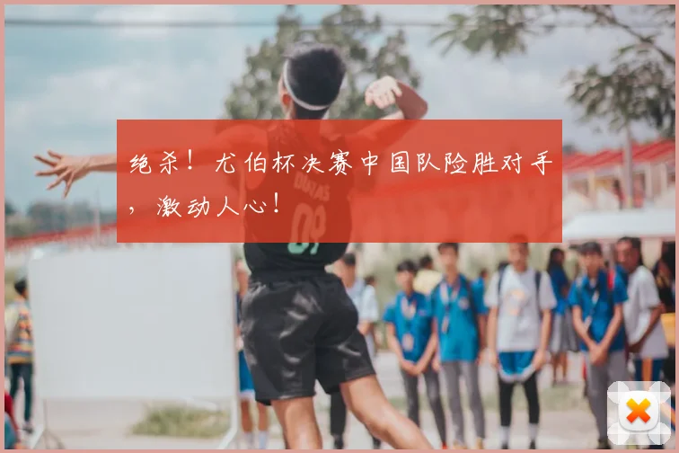 绝杀!尤伯杯决赛中国队险胜对手,激动人心!