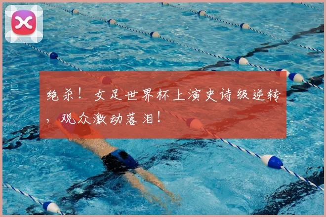 绝杀!女足世界杯上演史诗级逆转,观众激动落泪!