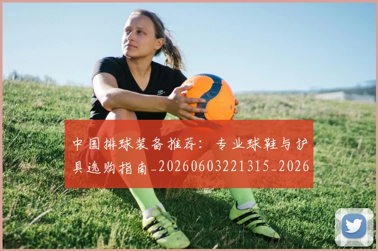 中国排球装备推荐:专业球鞋与护具选购指南_20260603221315_20260703202821_20260716182632