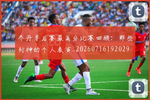 乔丹季后赛最高分比赛回顾:那些封神的个人表演_20260716192029