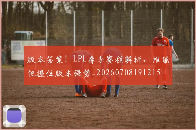 版本答案!LPL春季赛程解析,谁能把握住版本强势_20260708191215