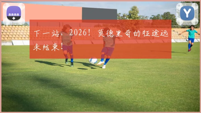 下一站,2026!莫德里奇的征途远未结束!