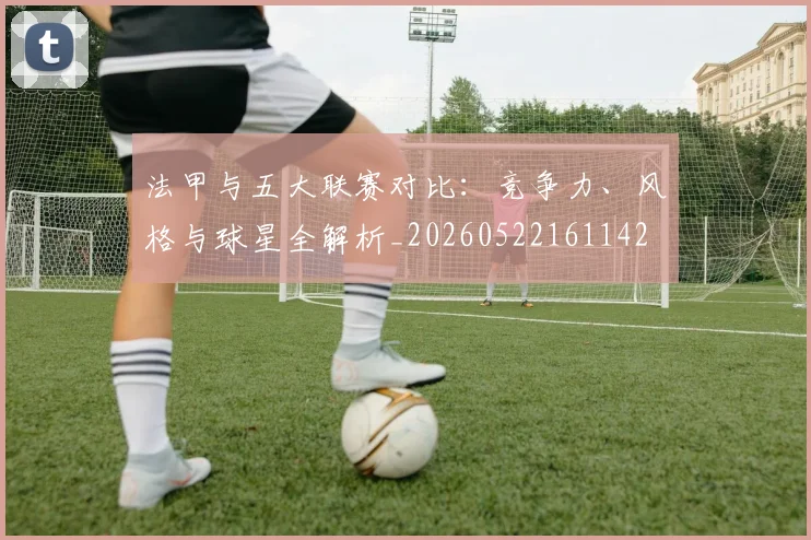 法甲与五大联赛对比：竞争力、风格与球星全解析_20260522161142