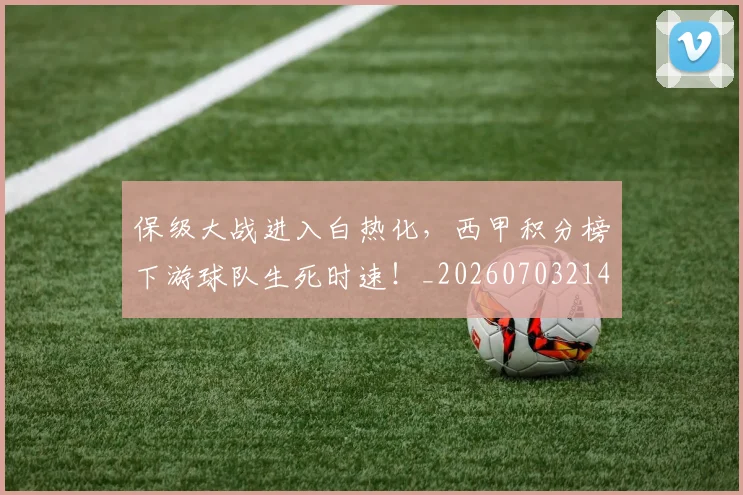 保级大战进入白热化,西甲积分榜下游球队生死时速!_20260703214202