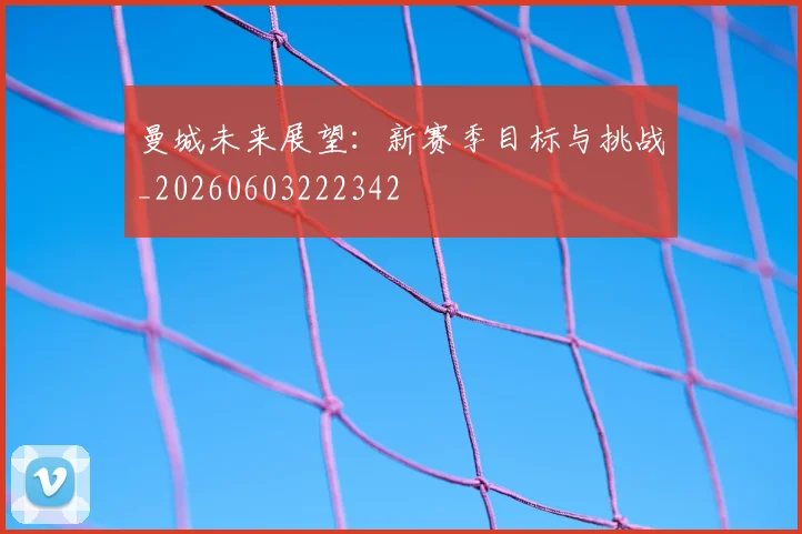 曼城未来展望:新赛季目标与挑战_20260603222342
