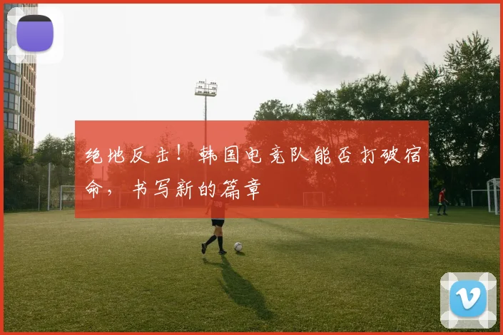 绝地反击!韩国电竞队能否打破宿命,书写新的篇章