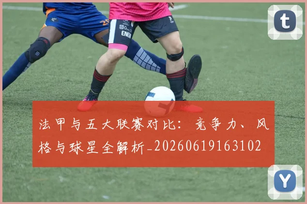 法甲与五大联赛对比:竞争力、风格与球星全解析_20260619163102