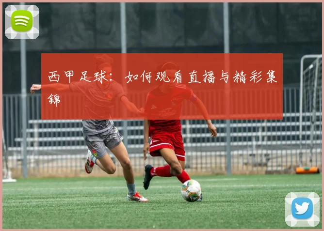 西甲足球：如何观看直播与精彩集锦