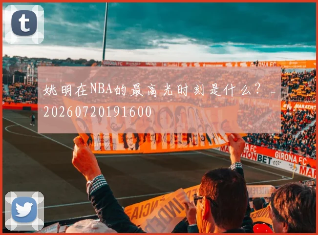 姚明在NBA的最高光时刻是什么?_20260720191600