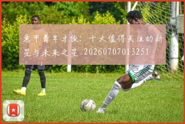 意甲青年才俊:十大值得关注的新星与未来之星_20260707013251