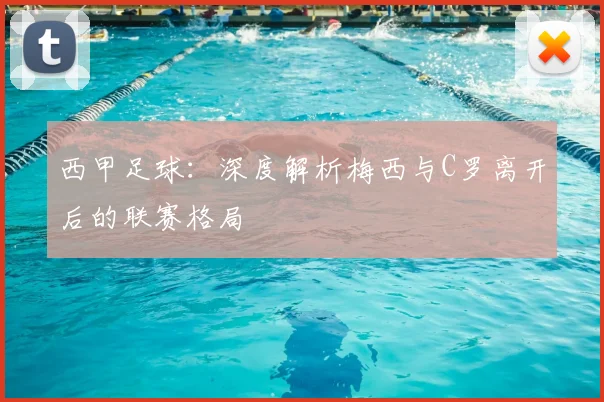 西甲足球：深度解析梅西与C罗离开后的联赛格局