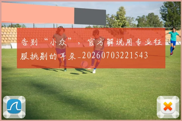 告别“小众”,官方解说用专业征服挑剔的耳朵_20260703221543