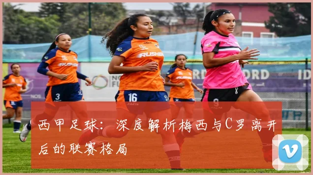 西甲足球：深度解析梅西与C罗离开后的联赛格局